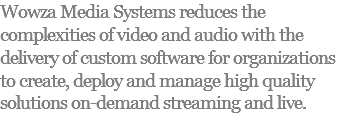 Wowza Media Systems reduces the complexities of video and audio with the delivery of custom software for organizations to create, deploy and manage high quality solutions on-demand streaming and live.