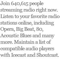 Join 640,615 people streaming radio right now. Listen to your favorite radio stations online, including Opera, Big Beat, 80, Acoustic Blues and many more. Maintain a list of compatible audio players with Icecast and Shoutcast.