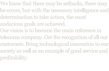 We know that there may be setbacks, there may be errors, but with the necessary intelligence and determination to take action, the most audacious goals are achieved. Our vision is to become the main reference in telecoms company. Get the recognition of all our customers. Bring technological innovation to our society as well as an example of good service and profitability. 