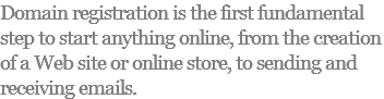 Domain registration is the first fundamental step to start anything online, from the creation of a Web site or online store, to sending and receiving emails.