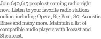 Join 640,615 people streaming radio right now. Listen to your favorite radio stations online, including Opera, Big Beat, 80, Acoustic Blues and many more. Maintain a list of compatible audio players with Icecast and Shoutcast.