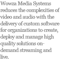 Wowza Media Systems reduces the complexities of video and audio with the delivery of custom software for organizations to create, deploy and manage high quality solutions on-demand streaming and live.
